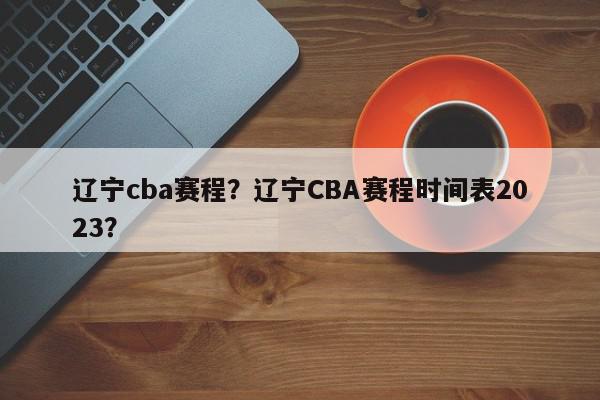 辽宁cba赛程？辽宁CBA赛程时间表2023？-第1张图片