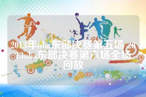 2013年nba东部决赛第五场 2013nba东部决赛第六场全场回放